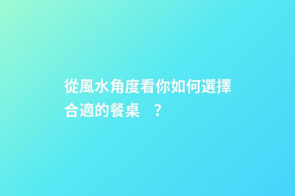 從風水角度看你如何選擇合適的餐桌？